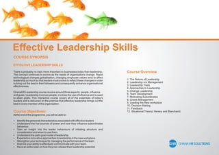 Effective Leadership Skills
COURSE SYNOPSIS
EFFECTIVE LEADERSHIPSKILLS
There is probably no topic more important to businesses today than leadership.
The concept continues to evolve as the needs of organisations change. Rapid
technological changes,globalisation, changing employee values tend to affect
leadership so much so that leaders must evolve to reﬂect these changes in order
to bring out the best in their followers and consequently enhance organisational
effectiveness.
GhanaHR Leadership course revolve around three aspects; people, inﬂuence
and goals. Leadership involves people, involves the use of inﬂuence and is used
to attain goals. This interactive course covers all of the essentials of today’s
leaders and is delivered on the premise that effective leadership brings out the
best in every member of the organisation.
Course Objectives:
At the end of the programme, you will be able to:
 Identify the personal characteristics associated with effective leaders
 Understand the ﬁve sources of power and how they inﬂuence subordinates
behaviour.
 Gain an insight into the leader behaviours of initiating structure and
consideration and when to use them.
 Understand the path-goal model of leadership.
 Experience innovative approaches to leadership in the new workplace.
 Strengthen your technique for managing the performance of the team
 Improve your ability to effectively communicate with your team.
 Have an action plan on how they can release their leadership potential.
Course Overview
1. The Nature of Leadership
2. Leadership vrs Management
3. Leadership Traits
4. Approaches to Leadership
5. Change Leadership
6. Team Development
7. Motivating Subordinates
8. Crises Management
9. Leading the New workplace
10. Decision Making
11. Feedback
12. Situational Theory( Hersey and Blanchard)
 