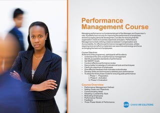 Performance
Management Course
Managing performance is a fundamental part of the Manager and Supervisor’s
role.Apowerful tool not only for improving the performance of employees
and encouraging personal development, but also for ensuring that the
organisation meets its business objectives and plans. Performance
Management entails striking a balance between Compensation and
Accountability.An effective performance management process, whiles
requiring time and effort to implement can save time and energy and focus
on bringing the best out of employees.
Course Objectives:
At the end of the programme, participants will be able to
 Understand the aims of performance management
 Identify acceptable standards of performance
 Set SMARTGoals
 Conduct effective performance review
 Have a better knowledge of motivational tools and techniques
 Clarify job objectives of employees
 Give effective feedback that motivates subordinates
 Develop Skills and techniques to address poor performance•
 To adopt the three phase model for ensuring peak performance
i. Phase 1 – Preparation
ii. Phase 2 –Activation
iii. Phase 3- Evaluation
Course Overview:
 Performance Management Deﬁned
 Setting Goals and Objectives
 Communicating Ideas
 Adopting a Leadership Style
 Motivating Employees
 Performance Review
 Feedback
 Three Phase Model of Performance.
 