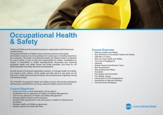 Occupational Health
& Safety
Health and Safety and Successful business or organisation performance are
complimentary.
Occupational Health and Safety aims to promote and secure the safety
and health of people at work by getting rid of, reducing or controlling hazards to
the workplace. Generally, Occupational Health and Safety entails a protection
for every worker, a duty of care and responsibility for safety, consultation by
means of committees or safety representatives discussing and resolving
workplace health and safety issues and ﬁnally penalties, and ﬁnes for not
following health and safety directives and legislation.
As with all part of business/organisation practice, to manage health and safety,
one needs to plan, deliver, check quality and take stock to see what can be
improved. Unlike other business functions, the consequences of getting it wrong
may literally be fatal.
The TrainHR Occupational Health and Safety Course will provide participants
with the basic tools/skills for ensuring a safe and healthy work environment.
Course Objectives:
 At the end of the course participants will be able to....
 Understand the six objectives of Health and Safety Management
 The ﬁve key elements of Health and Safety Management
 Develop Safety Policies and Procedures
 Conduct Risk assessment in the work place in relation to Hazards and
Accidents.
 Develop Health and Safety programmes
 Identify hazards and deal with them
Course Overview
 Deﬁning Health and Safety
 Key Elements of Successful Health and Safety
 Deﬁnition of Terms
 Why we need Health and Safety
 The Cost of Negligence
 Hazards
 Simple Hazard identiﬁcation Tools
 Risk Assessment
 Risk Assessment Matrix
 Accidents
 Fire Safety and Prevention
 Fire Safety- Issues
 Introduction to Fire Extinguishers
 Introduction to Manual Handling
 First Aid at the Workplace
 