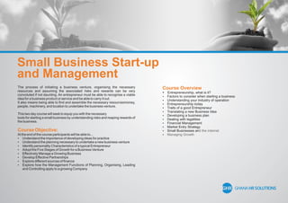 Small Business Start-up
and Management
The process of initiating a business venture, organising the necessary
resources and assuming the associated risks and rewards can be very
convoluted if not daunting. An entrepreneur must be able to recognise a viable
idea for a business product or service and be able to carry it out.
It also means being able to ﬁnd and assemble the necessary resourcesmoney,
people, machinery, and location to undertake the business venture.
This two day course will seek to equip you with the necessary
tools for starting a small business by understanding risks and reaping rewards of
the business.
Course Objective:
At the end of the course participants will be able to...
 Understand the importance of developing ideas for practice
 Understand the planning necessary to undertake a new business venture
 Identify personality Characteristics of a typical Entrepreneur
 Adopt the Five Stages of Growth for a Business Venture
 Effectively Manage a Growing Business
 Develop Effective Partnerships
 Explore different sources of ﬁnance
 Explore how the Management Functions of Planning, Organising, Leading
and Controlling apply to a growing Company
Course Overview
 Entrepreneurship, what is it?
 Factors to consider when starting a business
 Understanding your industry of operation
 Entrepreneurship today
 Traits of a good Entrepreneur
 Translating a new Business Idea
 Developing a business plan
 Dealing with legalities
 Financial Management
 Market Entry Strategy
 Small Businesses and the internet
 Managing Growth
 