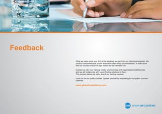 What we value most as a ﬁrm is the feedback we get from our clients/participants. We
conduct comprehensive course evaluation after every course/session, to make sure
that our courses make the right impact as we intended it to.
Contact us with your training needs, shortcomings and organisational deﬁciencies
and we will collaborate with you in ﬁnding solutions to them.
The courses below are just a few of our training courses.
Look out for our public courses. Update yourself by requesting for our public courses
calendar.
www.ghanahrsolutions.com
Feedback
 