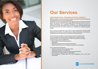 Our Services
ORGANISATINALTRAINING & DEVELOPMENT
Effective, efﬁcient and self-motivated workforce working to their full potential are
fundamentals for any successful organisation.
GhanaHR Consult's training services help organisations develop their important
asset: their people. GhanaHR offers highly effective training courses run by our
highly experienced and reputable facilitators. Our training courses are
interactive, fun ﬁlled, stimulate discussions and ideas providing participants with
the technical-know-how which serves as an impetus for achieving greater
results.
All our training programmes begin with a needs assessment. With the GHR
Assessment tool we try to uncover the most complex needs and try to identify the
crucial business-skill- gaps that are holding ones business back.
We run In-House and Open-House training courses. Our open house
courses address everyday business problems like Customer Service,
Teamwork Skill, andTime Management Skills among others. Our Open
house training provides a platform for:
 Sharing ideas from a broad perspective
 Networking
 Getting an insight into other peoples experiences
 Opportunities to Share your company's experience & challenges.
Our in-house training allows for:
 Tailored courses to cater for speciﬁc needs
 Substantive Savings - Cost Effective-
 Customised Solutions to cater for organisational problems.
 ADiscussion of conﬁdential business strategy
 Self Conﬁdence- People learn with their colleagues and so are more
comfortable.
 