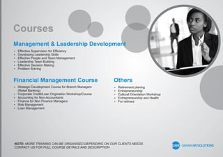 Courses
Management & Leadership Development
Financial Management Course Others
 Effective Supervision for Efﬁciency
 Developing Leadership Skills
 Effective People and Team Management
 Leadership Team Building
 Effective Decision Making
 Problem Solving
 Strategic Development Course for Branch Managers
(Retail Banking)
 Corporate Credit/Loan Origination Workshop/Course
 Accounting for Non-Accountants
 Finance for Non Finance Managers
 Risk Management
 Loan Management
 Retirement planing
 Entrepreneurship
 Cultural Orientation Workshop
 Entrepreneurship and Health
 For retirees
NOTE: MORE TRAINING CAN BE ORGANISED DEPENDING ON OUR CLIENTS NEEDS
CONTACT US FOR FULL COURSE DETAILS AND DESCRIPTION
 