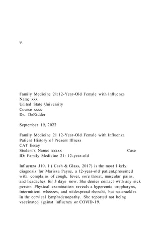 9
Family Medicine 21:12-Year-Old Female with Influenza
Name xxx
United State University
Course xxxx
Dr. DeRidder
September 19, 2022
Family Medicine 21 12-Year-Old Female with Influenza
Patient History of Present Illness
CAT Essay
Student's Name: xxxxx Case
ID: Family Medicine 21: 12-year-old
Influenza J10. 1 ( Cash & Glass, 2017) is the most likely
diagnosis for Marissa Payne, a 12-year-old patient,presented
with complains of cough, fever, sore throat, muscular pains,
and headaches for 3 days now. She denies contact with any sick
person. Physical examination reveals a hyperemic oropharynx,
intermittent wheezes, and widespread rhonchi, but no crackles
in the cervical lymphadenopathy. She reported not being
vaccinated against influenza or COVID-19.
 