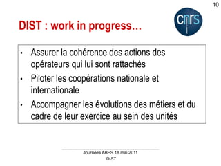 DIST
Journées ABES 18 mai 2011
10
DIST : work in progress…
• Assurer la cohérence des actions des
opérateurs qui lui sont rattachés
• Piloter les coopérations nationale et
internationale
• Accompagner les évolutions des métiers et du
cadre de leur exercice au sein des unités
 