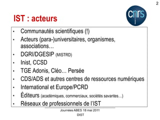 DIST
Journées ABES 18 mai 2011
2
IST : acteurs
• Communautés scientifiques (!)
• Acteurs (para-)universitaires, organismes,
associations…
• DGRI/DGESIP (MISTRD)
• Inist, CCSD
• TGE Adonis, Cléo… Persée
• CDS/ADS et autres centres de ressources numériques
• International et Europe/PCRD
• Éditeurs (académiques, commerciaux, sociétés savantes…)
• Réseaux de professionnels de l’IST
 