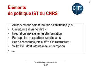 DIST
Journées ABES 18 mai 2011
3
Éléments
de politique IST du CNRS
• Au service des communautés scientifiques (bis)
• Ouverture aux partenaires
• Intégration aux systèmes d’information
• Participation aux politiques nationales
• Pas de recherche, mais offre d’infrastructure
• Veille IST, dont international et européen
• …
 