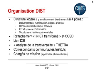DIST
Journées ABES 18 mai 2011
4
Organisation DIST
• Structure légère (il y a suffisamment d’opérateurs !) à 4 pôles :
• Documentation, numérisation, édition, archives
• Données de recherche et services
• IST et système d’information
• Structures et relations partenariales
• Rattachement « INIST transformé » et CCSD
• Lien DSI
• « Analyse de la transversalité » THETRA
• Correspondants communautés/Instituts
• Chargés de mission (à périmètre et durée limités)
 
