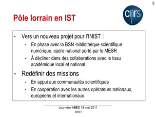 DIST
Journées ABES 18 mai 2011
5
Pôle lorrain en IST
• Vers un nouveau projet pour l’INIST :
• En phase avec la BSN -bibliothèque scientifique
numérique, cadre national porté par le MESR
• À décliner dans des collaborations avec le tissu
académique local et national
• Redéfinir des missions
• En appui aux communautés scientifiques
• En coopération avec les autres opérateurs nationaux,
européens et internationaux
 