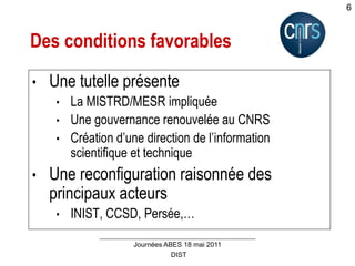 DIST
Journées ABES 18 mai 2011
6
Des conditions favorables
• Une tutelle présente
• La MISTRD/MESR impliquée
• Une gouvernance renouvelée au CNRS
• Création d’une direction de l’information
scientifique et technique
• Une reconfiguration raisonnée des
principaux acteurs
• INIST, CCSD, Persée,…
 