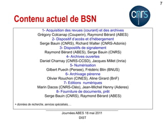 DIST
Journées ABES 18 mai 2011
7
Contenu actuel de BSN
1- Acquisition des revues (courant) et des archives
Grégory Colcanap (Couperin), Raymond Bérard (ABES)
2- Dispositif d’accès et d’hébergement
Serge Bauin (CNRS), Richard Walter (CNRS-Adonis)
3- Dispositifs de signalement
Raymond Bérard (ABES), Serge Bauin (CNRS)
4- Archives ouvertes
Daniel Charnay (CNRS-CCSD), Jacques Millet (Inria)
5- Numérisation
Gilbert Puech (Persee), Frédéric Blin (BNUS)
6- Archivage pérenne
Olivier Rouchon (CINES), Aline Girard (BnF)
7- Editions numériques
Marin Dacos (CNRS-Cléo), Jean-Michel Henny (Aderes)
8- Fourniture de documents, prêt
Serge Bauin (CNRS), Raymond Bérard (ABES)
+ données de recherche, services spécialisés,…
 