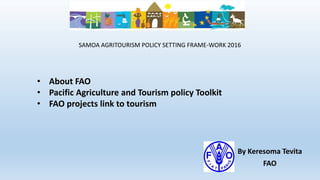 By Keresoma Tevita
FAO
SAMOA AGRITOURISM POLICY SETTING FRAME-WORK 2016
• About FAO
• Pacific Agriculture and Tourism policy Toolkit
• FAO projects link to tourism
 
