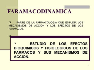 FARAMACODINAMICA
   PARTE DE LA FARMACOLOGIA QUE ESTUDIA LOS
MECANISMOS DE ACCION Y LOS EFECTOS DE LOS
FARMACOS.




           ESTUDIO DE LOS EFECTOS
    BIOQUIMICOS Y FISIOLOGICOS DE LOS
    FARMACOS Y SUS MECANISMOS DE
    ACCION.

                                               1
 