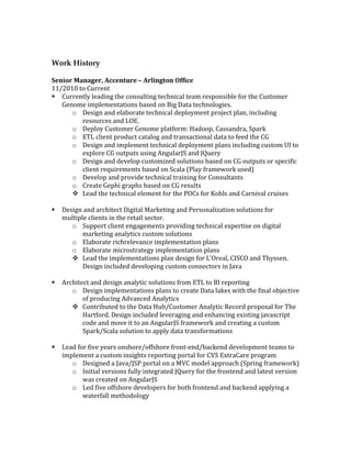 Work History
	
Senior	Manager,	Accenture	–	Arlington	Office	
11/2010	to	Current	
§ Currently	leading	the	consulting	technical	team	responsible	for	the	Customer	
Genome	implementations	based	on	Big	Data	technologies.	
o Design	and	elaborate	technical	deployment	project	plan,	including	
resources	and	LOE.	
o Deploy	Customer	Genome	platform:	Hadoop,	Cassandra,	Spark	
o ETL	client	product	catalog	and	transactional	data	to	feed	the	CG	
o Design	and	implement	technical	deployment	plans	including	custom	UI	to	
explore	CG	outputs	using	AngularJS	and	JQuery	
o Design	and	develop	customized	solutions	based	on	CG	outputs	or	specific	
client	requirements	based	on	Scala	(Play	framework	used)	
o Develop	and	provide	technical	training	for	Consultants	
o Create	Gephi	graphs	based	on	CG	results	
v Lead	the	technical	element	for	the	POCs	for	Kohls	and	Carnival	cruises	
	
§ Design	and	architect	Digital	Marketing	and	Personalization	solutions	for	
multiple	clients	in	the	retail	sector.	
o Support	client	engagements	providing	technical	expertise	on	digital	
marketing	analytics	custom	solutions	
o Elaborate	richrelevance	implementation	plans	
o Elaborate	microstrategy	implementation	plans	
v Lead	the	implementations	plan	design	for	L’Oreal,	CISCO	and	Thyssen.	
Design	included	developing	custom	connectors	in	Java	
	
§ Architect	and	design	analytic	solutions	from	ETL	to	BI	reporting	
o Design	implementations	plans	to	create	Data	lakes	with	the	final	objective	
of	producing	Advanced	Analytics	
v Contributed	to	the	Data	Hub/Customer	Analytic	Record	proposal	for	The	
Hartford.	Design	included	leveraging	and	enhancing	existing	javascript	
code	and	move	it	to	an	AngularJS	framework	and	creating	a	custom	
Spark/Scala	solution	to	apply	data	transformations	
	
§ Lead	for	five	years	onshore/offshore	front-end/backend	development	teams	to	
implement	a	custom	insights	reporting	portal	for	CVS	ExtraCare	program	
o Designed	a	Java/JSP	portal	on	a	MVC	model	approach	(Spring	framework)	
o Initial	versions	fully	integrated	JQuery	for	the	frontend	and	latest	version	
was	created	on	AngularJS	
o Led	five	offshore	developers	for	both	frontend	and	backend	applying	a	
waterfall	methodology	
 