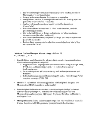 o Led	two	onshore	java	and	javascript	developers	to	create	customized	
Microstrategy	reporting	solution	
o Created	and	managed	portal	development	project	plan	
o Designed	and	coded	SQL	stored	procedures	to	access	directly	from	the	
portal	the	datawarehouse	(Teradata)	
o Applied	code	development	and	quality	control	best	practices	
(	SonarQube)	
o Worked	with	both	business	and	IT	client	teams	to	define,	tune	and	
prioritize	requirements	
o Worked	with	DB	team	to	design	and	optimize	portal	metadata	and	
datawarehouse	(Teradata	and	Oracle)	
o Worked	with	the	client	security	team	to	design	portal	security	features	
(SSO	with	siteminder)	
o Designed	and	implemented	production	support	plan	for	a	total	of	four	
versions	of	the	Portal	
	
	
	
Software	Product	Manager,	Microstrategy	–	Mclean,	VA	
01/2010	to	11/2010	
	
§ Provided	third	level	of	support	for	advanced	and	complex	custom	application	
solutions	involving	Microstrategy	SDK	
o Support	included	helping	clients	troubleshoot	front	end	(javascript,	REST,	
HTML,	css)	and	backend	(java	and	c++)	custom	Microstrategy	
implementations.		
o Security	integration	with	microstrategy	web	and	sso	(siteminder	and	
Kerberos)	
o Help	clients	design	custom	Microstrategy	UI	(adhoc	Microstrategy	Portal)	
–	custom	javacript,	HTML,	CSS	
	
§ Member	of	a	joint	team	between	support	and	technology	that	designed	new	
Microstrategy	SDK	features	(java	and	waterfall)	
	
§ Provided	premium	clients	with	advice	in	methodologies	for	object-oriented	
software	development	(MVC)	and	efficient	database	design	for	custom	
Microstrategy	deployments	on	SQL	Server,	Oracle	and	Teradata	and	best	java	
coding	practices	
	
§ Managed	first	and	second	level	of	support	engineers.	Review	complex	cases	and	
trained	them	in	new	SDK	features	and	common	troubleshooting	cases	
	
	
	
	
	
 