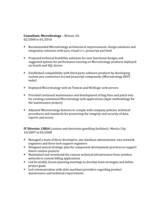 Consultant,	MicroStrategy	–	Mclean,	VA	
02/2008	to	01/2010	
	
§ Recommended	Microstrategy	architectural	improvements,	design	solutions	and	
integration	solutions	with	java,	visual	c++,	javascript	and	html	
	
§ Proposed	technical	feasibility	solutions	for	new	functional	designs	and	
suggested	options	for	performance	tunning	on	Microstrategy	products	deployed	
on	Oracle	and	SQL	Server	
	
§ Established	compatibility	with	third	party	software	products	by	developing	
custom	java	connectors	or/and	javascript	components	(Microstrategy	REST	
tasks)	
	
§ Deployed	Micorstrategy	web	on	Tomcat	and	Weblogic	web	servers		
	
§ Provided	continued	maintenance	and	development	of	bug	fixes	and	patch	sets	
for	existing	customized	Microstrategy	web	applications	(Agile	methodology	for	
the	maintenance	project)	
	
§ Adjusted	Microstrategy	features	to	comply	with	company	policies,	technical	
procedures	and	standards	for	preserving	the	integrity	and	security	of	data,	
reports	and	access	
	
	
IT	Director,	CIRSA	(casinos	and	electronic	gambling	facilities)–	Mexico	City	
10/2007	to	02/2008	
	
§ Managed	a	team	of	three	developers,	one	database	administrator,	two	network	
engineers	and	three	tech	support	engineers	
§ Designed	annual	strategic	plan	for	component	development	practices	to	support	
future	casinos	projects	
§ Maintained	and	monitored	the	casinos	technical	infrastructure	from	wireless	
network	to	custom	billing	applications	
§ Led	bi-weekly	Scrum	planning	meetings	to	develop	team	strategies	and	define	
project	goals	
§ Led	communication	with	sluts	machines	providers	regarding	product	
maintenance	and	technical	requirements		
	
	
	
	
 