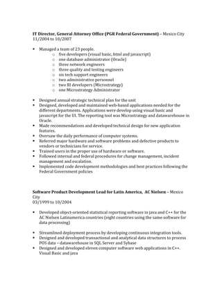 IT	Director,	General	Attorney	Office	(PGR	Federal	Government)	–	Mexico	City	
11/2004	to	10/2007	
	
§ Managed	a	team	of	23	people.		
o five	developers	(visual	basic,	html	and	javascript)	
o one	database	administrator	(Oracle)	
o three	network	engineers	
o three	quality	and	testing	engineers	
o six	tech	support	engineers	
o two	administrative	personnel	
o two	BI	developers	(Microstrategy)	
o one	Microstrategy	Administrator	
	
§ Designed	annual	strategic	technical	plan	for	the	unit	
§ Designed,	developed	and	maintained	web-based	applications	needed	for	the	
different	departments.	Applications	were	develop	using	visual	basic	and	
javascript	for	the	UI.	The	reporting	tool	was	Microstrategy	and	datawarehouse	in	
Oracle.	
§ Made	recommendations	and	developed	technical	design	for	new	application	
features.	
§ Oversaw	the	daily	performance	of	computer	systems.	
§ Referred	major	hardware	and	software	problems	and	defective	products	to	
vendors	or	technicians	for	service.	
§ Trained	users	in	the	proper	use	of	hardware	or	software.	
§ Followed	internal	and	federal	procedures	for	change	management,	incident	
management	and	escalation.	
§ Implemented	code	development	methodologies	and	best	practices	following	the	
Federal	Government	policies	
	
	
	
Software	Product	Development	Lead	for	Latin	America,		AC	Nielsen	–	Mexico	
City	
03/1999	to	10/2004	
	
§ Developed	object-oriented	statistical	reporting	software	in	java	and	C++	for	the	
AC	Nielsen	Latinamerica	countries	(eight	countries	using	the	same	software	for	
data	processing)	
	
§ Streamlined	deployment	process	by	developing	continuous	integration	tools.	
§ Designed	and	developed	transactional	and	analytical	data	structures	to	process	
POS	data	–	datawarehouse	in	SQL	Server	and	Sybase	
§ Designed	and	developed	eleven	computer	software	web	applications	in	C++.	
Visual	Basic	and	java	
 