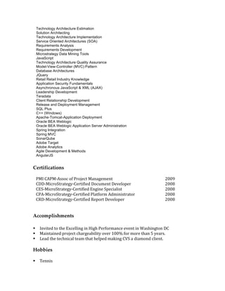 Technology Architecture Estimation
Solution Architecting
Technology Architecture Implementation
Service Oriented Architectures (SOA)
Requirements Analysis
Requirements Development
Microstrategy Data Mining Tools
JavaScript
Technology Architecture Quality Assurance
Model-View-Controller (MVC) Pattern
Database Architectures
JQuery
Retail Retail Industry Knowledge
Application Security Fundamentals
Asynchronous JavaScript & XML (AJAX)
Leadership Development
Teradata
Client Relationship Development
Release and Deployment Management
SQL Plus
C++ (Windows)
Apache-Tomcat-Application Deployment
Oracle BEA Weblogic
Oracle BEA Weblogic Application Server Administration
Spring Integration
Spring MVC
SonarQube
Adobe Target
Adobe Analytics
Agile Development & Methods
AngularJS
Certifications
	
			PMI	CAPM-Assoc	of	Project	Management	 			2009	
			CDD-MicroStrategy-Certified	Document	Developer	 			2008	
			CES-MicroStrategy-Certified	Engine	Specialist	 			2008	
			CPA-MicroStrategy-Certified	Platform	Administrator	 			2008	
			CRD-MicroStrategy-Certified	Report	Developer	 			2008	
	
	
Accomplishments
§ Invited	to	the	Excelling	in	High	Performance	event	in	Washington	DC	
§ Maintained	project	chargeability	over	100%	for	more	than	5	years.		
§ Lead	the	technical	team	that	helped	making	CVS	a	diamond	client.	
	
Hobbies
	
§ Tennis	
 