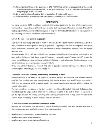 10
(7). Remember one thing, all the questions in ONE PARTICULAR SET are in a sequence & order and SO
is the information in the paragraph. So are you answering 1 of a SET then logically the info in
the paragraph is for 2 and so on.
(8). Do at least one hour of reading daily in quiet place & try to read 6 pages.
(9). Daily in the night attempts just one passages (not three) & do it in 20 minutes.
READING TIPS
For many academic IELTS candidates reading is the hardest paper and the one which requires most
training. Here I suggest some different ways to make that training as efficient as possible. These IELTS
reading tips are fairly general and are designed to help you think about the best way to train yourself in
IELTS reading and how to avoid some common mistakes.
1. Beat the fear – read as much as possible
My first IELTS reading tip is to read as much as possible. By this I don’t mean do endless IELTS practice
tests, I mean do as much general reading as possible. I suggest you focus on reading short articles on
topics that interest you or on topics that are common in IELTS – newspapers and magazines are a great
resource here.
One reason why this is such a good idea is that many candidates freeze in the reading believing it is too
hard and so fail to get their band score. If, however, you read enough “native English” before the
exam, you will become more and more confident in looking at texts where you don’t understand every
word. Confidence is a very important concept in IELTS.
If you look at Daily Exercises, you will find lots of possible exercises for you. The idea is to find
something that interests you and read. That’s all.
2. Improve key skills – skimming and scanning and reading in detail
A major problem in the exam is the length of the texts and you will not have time to read them all
carefully. You need to train your speed reading skills so that you can read as efficiently as possible. 2
skills here are skimming which is reading quickly for general meaning and scanning which is looking for
specific information.
You may sometimes see advice saying that you don’t need to read in detail. Incorrect. Bad advice. You
shouldn’t read the whole text in detail but you will need to parts of the text in detail – if you want to
get the right answer. Put simply, skimming and scanning are useful skills to help show you where the
answer might be: reading in detail tells you what the answer is.
3. Time management – experiment to see what works
Because the texts are so long you need to have a definite strategy for how you manage your time in
the exam to make sure you finish on time. This means deciding:
 how long you look at the text before answering questions
 how long you spend on each question
 how long you spend on each group of questions
 