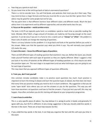 11
 how long you spend on each text
 Do you leave time at the end to go back at look at unanswered questions?
There is a lot to consider here. You will find books and websites that insist you do it their way. They
may claim to have a magic formula and that you must do this or you must do that. Ignore them. Their
advice may be good for some people but not for you.
The key point here is that different learners have different styles and different needs. Much the best
advice here is to experiment and try different approaches and see what works best for you.
4. Focus on the question – avoid careless errors
The texts in IELTS are typically quite hard, so candidates spend as much time as possible reading the
texts. Mistake. Why? Well, a huge amount of mistakes are made by not focusing enough on the exact
question. It can be easy if you are in a hurry to miss a word such as “always” or “often”: the problem is
those sorts of words can change the meaning of questions.
There is an easy solution to this problem: it is to go back and look at the question before you write in
the answer. Make sure that the question says what you think it says. You will normally save yourself
2/3 marks this way.
5. Learn the exam – know the different types of questions
There are 8/9 different types of reading question that examiners may use. Before the exam, you should
make yourself familiar with each type of question as they are slightly different. What I suggest is that
you look at my series of tutorials on the different types of reading questions as a first step to see what
the question types are. The next stage is to experiment and see what techniques you are going to use
for each type of question.
This may mean that you approach different types of questions differently.
6. Train you, don’t test yourself
One common mistake candidates make is to practice exam questions too much. Exam practice is
important to learn the timing (3 above) and learn the question types (5 above), but that does not mean
that every time you practice reading you need to do it in exam conditions. My suggestion is that you do
some “open book” tests where you can see the answers as you do the questions. This way you will
learn how examiners set questions and how to find the answers. If you just test yourself, this may not
happen. How often and when you do this training will depend on your preparation programme.
7. Learn how to underline
This is a very specific piece of advice. You may believe it is wrong to write in books and generally I’d
agree with you, but IELTS is different. A very strong suggestion is that you should underline words in
the text in the exam. There are at least two reasons for this:
1. if you underline key words in the text, it can help you organise the text and this will save you time in
the exam
 
