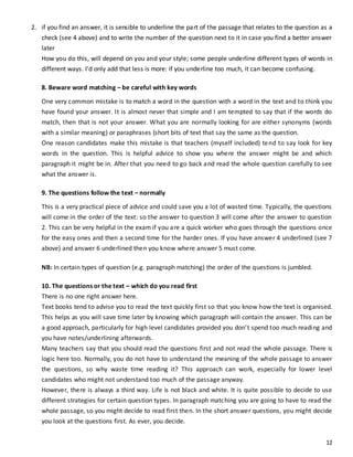 12
2. if you find an answer, it is sensible to underline the part of the passage that relates to the question as a
check (see 4 above) and to write the number of the question next to it in case you find a better answer
later
How you do this, will depend on you and your style; some people underline different types of words in
different ways. I’d only add that less is more: if you underline too much, it can become confusing.
8. Beware word matching – be careful with key words
One very common mistake is to match a word in the question with a word in the text and to think you
have found your answer. It is almost never that simple and I am tempted to say that if the words do
match, then that is not your answer. What you are normally looking for are either synonyms (words
with a similar meaning) or paraphrases (short bits of text that say the same as the question.
One reason candidates make this mistake is that teachers (myself included) tend to say look for key
words in the question. This is helpful advice to show you where the answer might be and which
paragraph it might be in. After that you need to go back and read the whole question carefully to see
what the answer is.
9. The questions follow the text – normally
This is a very practical piece of advice and could save you a lot of wasted time. Typically, the questions
will come in the order of the text: so the answer to question 3 will come after the answer to question
2. This can be very helpful in the exam if you are a quick worker who goes through the questions once
for the easy ones and then a second time for the harder ones. If you have answer 4 underlined (see 7
above) and answer 6 underlined then you know where answer 5 must come.
NB: In certain types of question (e.g. paragraph matching) the order of the questions is jumbled.
10. The questions or the text – which do you read first
There is no one right answer here.
Text books tend to advise you to read the text quickly first so that you know how the text is organised.
This helps as you will save time later by knowing which paragraph will contain the answer. This can be
a good approach, particularly for high level candidates provided you don’t spend too much reading and
you have notes/underlining afterwards.
Many teachers say that you should read the questions first and not read the whole passage. There is
logic here too. Normally, you do not have to understand the meaning of the whole passage to answer
the questions, so why waste time reading it? This approach can work, especially for lower level
candidates who might not understand too much of the passage anyway.
However, there is always a third way. Life is not black and white. It is quite possible to decide to use
different strategies for certain question types. In paragraph matching you are going to have to read the
whole passage, so you might decide to read first then. In the short answer questions, you might decide
you look at the questions first. As ever, you decide.
 