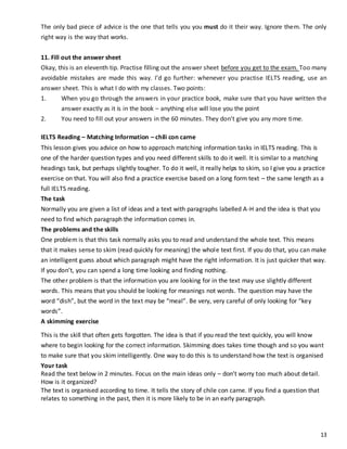 13
The only bad piece of advice is the one that tells you you must do it their way. Ignore them. The only
right way is the way that works.
11. Fill out the answer sheet
Okay, this is an eleventh tip. Practise filling out the answer sheet before you get to the exam. Too many
avoidable mistakes are made this way. I’d go further: whenever you practise IELTS reading, use an
answer sheet. This is what I do with my classes. Two points:
1. When you go through the answers in your practice book, make sure that you have written the
answer exactly as it is in the book – anything else will lose you the point
2. You need to fill out your answers in the 60 minutes. They don’t give you any more time.
IELTS Reading – Matching Information – chili con carne
This lesson gives you advice on how to approach matching information tasks in IELTS reading. This is
one of the harder question types and you need different skills to do it well. It is similar to a matching
headings task, but perhaps slightly tougher. To do it well, it really helps to skim, so I give you a practice
exercise on that. You will also find a practice exercise based on a long form text – the same length as a
full IELTS reading.
The task
Normally you are given a list of ideas and a text with paragraphs labelled A-H and the idea is that you
need to find which paragraph the information comes in.
The problems and the skills
One problem is that this task normally asks you to read and understand the whole text. This means
that it makes sense to skim (read quickly for meaning) the whole text first. If you do that, you can make
an intelligent guess about which paragraph might have the right information. It is just quicker that way.
If you don’t, you can spend a long time looking and finding nothing.
The other problem is that the information you are looking for in the text may use slightly different
words. This means that you should be looking for meanings not words. The question may have the
word “dish”, but the word in the text may be “meal”. Be very, very careful of only looking for “key
words”.
A skimming exercise
This is the skill that often gets forgotten. The idea is that if you read the text quickly, you will know
where to begin looking for the correct information. Skimming does takes time though and so you want
to make sure that you skim intelligently. One way to do this is to understand how the text is organised
Your task
Read the text below in 2 minutes. Focus on the main ideas only – don’t worry too much about detail.
How is it organized?
The text is organised according to time. It tells the story of chile con carne. If you find a question that
relates to something in the past, then it is more likely to be in an early paragraph.
 