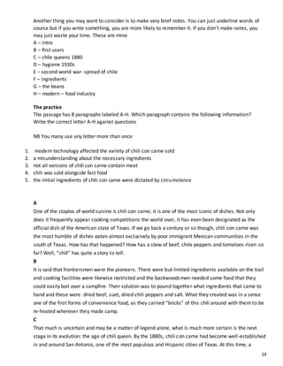 14
Another thing you may want to consider is to make very brief notes. You can just underline words of
course but if you write something, you are more likely to remember it. If you don’t make notes, you
may just waste your time. These are mine
A – intro
B – first users
C – chile queens 1880
D – hygiene 1930s
E – second world war -spread of chile
F – ingredients
G – the beans
H – modern – food industry
The practice
The passage has 8 paragraphs labeled A-H. Which paragraph contains the following information?
Write the correct letter A-H against questions
NB You many use any letter more than once
1. modern technology affected the variety of chili con carne sold
2. a misunderstanding about the necessary ingredients
3. not all versions of chili con carne contain meat
4. chili was sold alongside fast food
5. the initial ingredients of chili con carne were dictated by circumstance
A
One of the staples of world cuisine is chili con carne; it is one of the most iconic of dishes. Not only
does it frequently appear cooking competitions the world over, it has even been designated as the
official dish of the American state of Texas. If we go back a century or so though, chili con carne was
the most humble of dishes eaten almost exclusively by poor immigrant Mexican communities in the
south of Texas. How has that happened? How has a stew of beef, chile peppers and tomatoes risen so
far? Well, “chili” has quite astory to tell.
B
It is said that frontiersmen were the pioneers. There were but limited ingredients available on the trail
and cooking facilities were likewise restricted and the backwoodsmen needed some food that they
could easily boil over a campfire. Their solution was to pound together what ingredients that came to
hand and these were dried beef, suet, dried chili peppers and salt. What they created was in a sense
one of the first forms of convenience food, as they carried “bricks” of this chili around with them to be
re-heated wherever they made camp.
C
That much is uncertain and may be a matter of legend alone, what is much more certain is the next
stage in its evolution: the age of chili queen. By the 1880s, chili con carne had become well-established
in and around San Antonio, one of the most populous and Hispanic cities of Texas. At this time, a
 