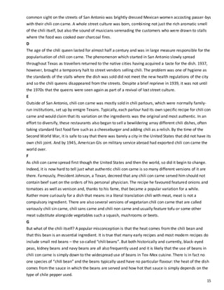 15
common sight on the streets of San Antonio was brightly dressed Mexican women accosting passer-bys
with their chili con carne. A whole street culture was born, combining not just the rich aromatic smell
of the chili itself, but also the sound of musicians serenading the customers who were drawn to stalls
where the food was cooked over charcoal fires.
D
The age of the chili queen lasted for almost half a century and was in large measure responsible for the
popularisation of chili con carne. The phenomenon which started in San Antonio slowly spread
throughout Texas as travellers returned to the native cities having acquired a taste for the dish. 1937,
however, brought a temporary halt to street vendors selling chili. The problem was one of hygiene as
the standards of the stalls where the dish was sold did not meet the new health regulations of the city
and so the chili queens disappeared from the streets. Despite a brief reprieve in 1939, it was not until
the 1970s that the queens were seen again as part of a revival of lost street culture.
E
Outside of San Antonio, chili con carne was mostly sold in chili parlours, which were normally family-
run institutions, set up by emigre Texans. Typically, each parlour had its own specific recipe for chili con
carne and would claim that its variation on the ingredients was the original and most authentic. In an
effort to diversify, these restaurants also began to sell a bewildering array different chili dishes, often
taking standard fast food fare such as a cheeseburger and adding chili as a relish. By the time of the
Second World War, it is safe to say that there was barely a city in the United States that did not have its
own chili joint. And by 1945, American GIs on military service abroad had exported chili con carne the
world over.
F
As chili con carne spread first though the United States and then the world, so did it begin to change.
Indeed, it is now hard to tell just what authentic chili con carne is so many different versions of it are
there. Famously, President Johnson, a Texan, decreed that any chili con carne served him should not
contain beef suet on the orders of his personal physician. The recipe he favoured featured onions and
tomatoes as well as venison and, thanks to his fame, that became a popular variation for a while.
Rather more curiously for a dish that means in a literal translation chili with meat, meat is not a
compulsory ingredient. There are also several versions of vegetarian chili con carne that are called
variously chili sin carne, chili sans carne and chili non carne and usually feature tofu or some other
meat substitute alongside vegetables such a squash, mushrooms or beets.
G
But what of the chili itself? A popular misconception is that the heat comes from the chili bean and
that this bean is an essential ingredient. It is true that many early recipes and most modern recipes do
include small red beans – the so-called “chili beans”. But both historically and currently, black-eyed
peas, kidney beans and navy beans are all also frequently used and it is likely that the use of beans in
chili con carne is simply down to the widespread use of beans in Tex-Mex cuisine. There is in fact no
one species of “chili bean” and the beans typically used have no particular flavour: the heat of the dish
comes from the sauce in which the beans are served and how hot that sauce is simply depends on the
type of chile pepper used.
 