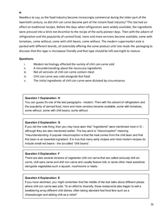16
H
Needless to say, as the food industry became increasingly commercial during the latter part of the
twentieth century, so did chili con carne become part of the instant food industry? This too had an
effect on traditional recipes. Before the days when refrigerators were widely available, the ingredients
were pressed into a brick not dissimilar to the recipe of the early pioneer days. Then with the advent of
refrigeration and the popularity of canned food, more and more versions became available, some with
tomatoes, some without, some with chili beans, some without. The modern supermarket aisle is
packed with different brands, all ostensibly offering the same product until one reads the packaging to
discover that this type is microwave friendly and that type should be left overnight to mature.
Questions:
i. Modern technology affected the variety of chili con carne sold
ii. A misunderstanding about the necessary ingredients
iii. Not all versions of chili con carne contain meat
iv. Chili con carne was sold alongside fast food
v. The initial ingredients of chili con carne were dictated by circumstance
Question 4 Explanation: E
If you have skimmed, you might remember that the middle of the text talks about different places
where chili con carne was sold. "In an effort to diversify, these restaurants also began to sell a
bewildering array different chili dishes, often taking standard fast food fare such as a
cheeseburger and adding chili as a relish"
Read more: IELTS Reading - Matching Information - chile con carne -Dominic Cole's IELTS and
Beyond http://www.dcielts.com/ielts-reading/ielts-reading-matching-information/#ixzz2cDB3aZ00
Question 3 Explanation: F
There are also several versions of vegetarian chili con carne that are called variously chili sin
carne, chili sans carne and chili non carne and usually feature tofu or some other meat substitute
alongside vegetables such a squash, mushrooms or beets.
Question 2 Explanation: G
If you did the note thing, then you may have seen that "ingredients" were mentioned most in G -
although they are also mentioned earlier. The key word is "misconception" meaning
"misunderstanding: A popular misconception is that the heat comes from the chili bean and that
this bean is an essential ingredient. It is true that many early recipes and most modern recipes do
include small red beans - the so-called “chili beans”.
Question 1 Explanation: H
You can guess it's one of the last paragraphs - modern. Then with the advent of refrigeration and
the popularity of canned food, more and more versions became available, some with tomatoes,
some without, some with chili beans, some without
 
