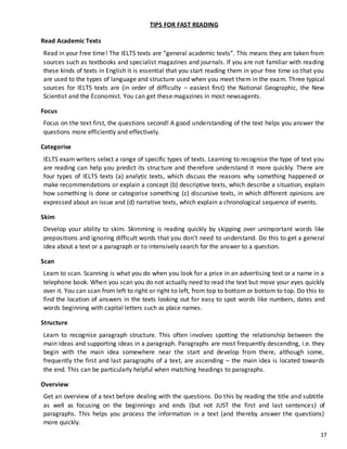 17
TIPS FOR FAST READING
Read Academic Texts
Read in your free time! The IELTS texts are “general academic texts”. This means they are taken from
sources such as textbooks and specialist magazines and journals. If you are not familiar with reading
these kinds of texts in English it is essential that you start reading them in your free time so that you
are used to the types of language and structure used when you meet them in the exam. Three typical
sources for IELTS texts are (in order of difficulty – easiest first) the National Geographic, the New
Scientist and the Economist. You can get these magazines in most newsagents.
Focus
Focus on the text first, the questions second! A good understanding of the text helps you answer the
questions more efficiently and effectively.
Categorise
IELTS exam writers select a range of specific types of texts. Learning to recognise the type of text you
are reading can help you predict its structure and therefore understand it more quickly. There are
four types of IELTS texts (a) analytic texts, which discuss the reasons why something happened or
make recommendations or explain a concept (b) descriptive texts, which describe a situation, explain
how something is done or categorise something (c) discursive texts, in which different opinions are
expressed about an issue and (d) narrative texts, which explain a chronological sequence of events.
Skim
Develop your ability to skim. Skimming is reading quickly by skipping over unimportant words like
prepositions and ignoring difficult words that you don’t need to understand. Do this to get a general
idea about a text or a paragraph or to intensively search for the answer to a question.
Scan
Learn to scan. Scanning is what you do when you look for a price in an advertising text or a name in a
telephone book. When you scan you do not actually need to read the text but move your eyes quickly
over it. You can scan from left to right or right to left, from top to bottom or bottom to top. Do this to
find the location of answers in the texts looking out for easy to spot words like numbers, dates and
words beginning with capital letters such as place names.
Structure
Learn to recognise paragraph structure. This often involves spotting the relationship between the
main ideas and supporting ideas in a paragraph. Paragraphs are most frequently descending, i.e. they
begin with the main idea somewhere near the start and develop from there, although some,
frequently the first and last paragraphs of a text, are ascending – the main idea is located towards
the end. This can be particularly helpful when matching headings to paragraphs.
Overview
Get an overview of a text before dealing with the questions. Do this by reading the title and subtitle
as well as focusing on the beginnings and ends (but not JUST the first and last sentences) of
paragraphs. This helps you process the information in a text (and thereby answer the questions)
more quickly.
 