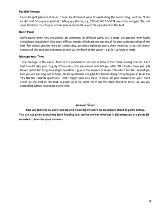 18
Parallel Phrases
Learn to spot parallel phrases. These are different ways of expressing the same thing, such as, “I like
to ski” and “skiing is enjoyable”. Many questions, e.g. YES NO NOT GIVEN questions and gap fills, test
your ability to match up a similar phrase in the task with its equivalent in the text.
Don't Panic
Don’t panic when you encounter an unknown or difficult word. IELTS texts are packed with highly
specialised vocabulary. Skip over difficult words which are not essential for your understanding of the
text. For words you do need to understand, practise trying to guess their meaning using the overall
context of the text and sentence as well as the form of the word – e.g. is it a noun or verb.
Manage Your Time
Time manage in the exam. Most IELTS candidates run out of time in the third reading section. Each
text should take you roughly 20 minutes (the examiners will tell you after 20 minutes have passed).
Never spend too long on a single question – guess the answer or leave it to return to later. Also if you
feel you are running out of time, tackle questions like gap-fills before doing “easy to guess” tasks like
YES NO NOT GIVEN questions. Don’t forget you also have to have all your answers on your mark
sheet by the end of the test. A good tip is to write them on the mark sheet in pencil as you go,
correcting where necessary at the end.
Answer Sheet
You will transfer all your reading and listening answers on an answer sheet as given below.
You are not given extra time to in Reading to transfer answer whereas in Listening you are given 10
minutes to transfer your answers
 