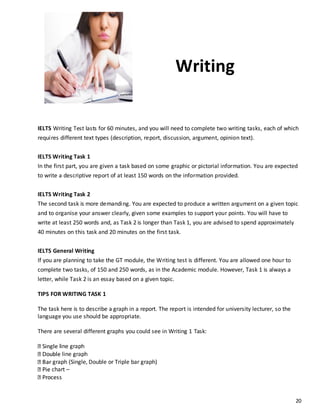 20
Writing
IELTS Writing Test lasts for 60 minutes, and you will need to complete two writing tasks, each of which
requires different text types (description, report, discussion, argument, opinion text).
IELTS Writing Task 1
In the first part, you are given a task based on some graphic or pictorial information. You are expected
to write a descriptive report of at least 150 words on the information provided.
IELTS Writing Task 2
The second task is more demanding. You are expected to produce a written argument on a given topic
and to organise your answer clearly, given some examples to support your points. You will have to
write at least 250 words and, as Task 2 is longer than Task 1, you are advised to spend approximately
40 minutes on this task and 20 minutes on the first task.
IELTS General Writing
If you are planning to take the GT module, the Writing test is different. You are allowed one hour to
complete two tasks, of 150 and 250 words, as in the Academic module. However, Task 1 is always a
letter, while Task 2 is an essay based on a given topic.
TIPS FOR WRITING TASK 1
The task here is to describe a graph in a report. The report is intended for university lecturer, so the
language you use should be appropriate.
There are several different graphs you could see in Writing 1 Task:
line graph
line graph
graph (Single, Double or Triple bar graph)
chart –
 