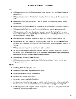 26
ACADEMIC WRITING DO’S AND DON’TS
DOs
 Make sure that you read all of the information in the questions very carefully and respond
appropriately.
 Make sure that you follow all instructions including the number of words that you need to
write.
 Make sure that you stop Writing Task 1 after 20 minutes to allow enough time to answer
Writing Task 2.
 Remember that Writing Task 2 carries more marks, so you need plenty of time to answer it.
 Make sure that, for Task 1, you use figures or data from the question paper accurately.
 Make sure that you plan your ideas before you begin to write. For Writing Task 1, stop to
locate and select the most important pieces of information. For Writing Task 2, take time to
organise your ideas and argument.
 Be sure to provide supporting evidence for any of your claims or views in Writing Task 2.
 Leave time to check your answer for careless mistakes at the end. Try to check for spelling
mistakes, verb and subject agreement, singular/plural nouns, tense mistakes and problems of
fluency.
 Make sure that all of your ideas are relevant to the question.
 Try to avoid repeating the same words, phrases and ideas too often. Try to use a range of
vocabulary. Try to make sure that you do not repeat the same idea too often, make sure you
explore different ideas to provide a well-balanced response.
 Make sure you write as clearly as possible.
 Make sure that you produce organised and linked paragraphs and that the style of your
language is academic.
DON'Ts
 Don't copy from other people’s work.
 Don't write less than the required number of words.
 Don't repeat task instructions in your writing.
 Don’t use note form or bullet points.
 Don’t leave out any required information.
 Don’t waste your time learning essays by heart to use in the exam. You will be penalised for
this and you will waste valuable time that could be spent developing good writing skills.
 Don’t simply copy words and phrases from the question paper; try to use your own words at
all times by paraphrasing the question.
 