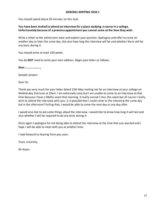 27
GENERAL WRITING TASK 1
You should spend about 20 minutes on this task.
You have been invited to attend an interview for a place studying a course in a college.
Unfortunately because of a previous appointment you cannot come at the time they wish.
Write a letter to the admissions tutor and explain your position. Apologise and offer to come on
another day or later the same day. Ask also how long the interview will be and whether there will be
any tests during it.
You should write at least 150 words.
You do NOT need to write your own address. Begin your letter as follows:
Dear………………….,
Sample answer:
Dear Sir,
Thank you very much for your letter dated 15th May inviting me for an interview at your college on
Wednesday 2nd June at 10am. I am extremely sorry but I am unable to come to an interview at that
time because I have a Maths exam that morning. It really cannot I miss this exam but of course I really
wish to attend the interview with you. Is it possible that I could come to the interview the same day
but in the afternoon? Failing that, I would be able to come the next day or any day after.
I would also like to ask some things about the interview. I would like to know how long it will last and
also whether I will be required to do any tests during it.
Once again I apologise for not being able to attend the interview at the time that you wanted and I
hope I will be able to meet with you at another time.
I look forward to hearing from you soon.
Yours sincerely,
Ali Aryan
 