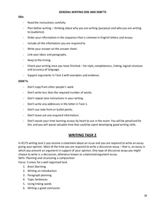 28
GENERAL WRITING DOS AND DON’TS
DOs
- Read the instructions carefully.
- Plan before writing – thinking about why you are writing (purpose) and who you are writing
to (audience).
- Order your information in the sequence that is common in English letters and essays.
- Include all the information you are required to.
- Write your answer on the answer sheet.
- Link your ideas and paragraphs.
- Keep to the timing.
- Check your writing once you have finished – for style, completeness, linking, logical structure
and accuracy of language.
- Support arguments in Task 2 with examples and evidence.
DON'Ts
- Don't copy from other people’s work.
- Don't write less than the required number of words.
- Don't repeat task instructions in your writing.
- Don’t write any addresses in the letter in Task 1.
- Don’t use note form or bullet points.
- Don’t leave out any required information.
- Don’t waste your time learning essays by heart to use in the exam. You will be penalised for
this and you will waste valuable time that could be spent developing good writing skills.
WRITING TASK 2
In IELTS writing task 2 you receive a statement about an issue and you are required to write an essay
giving your opinion. Most of the time you are required to write a discursive essay – that is, an essay in
which you present an argument in support of your opinion. One type of discursive essay you might
choose to write is a discussion, otherwise known as a balanced argument essay.
Skills: Planning and structuring a composition
Focus: 5 areas for a well organized task.
1. Brain Storming
2. Writing an introduction
3. Paragraph planning
4. Topic Sentences
5. Using linking words
6. Writing a good conclusion
 