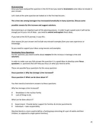 29
Brainstorming
Once you have analysed the question in the IELTS test you need to brainstorm some ideas to include in
your answer.
Let’s look at the same question we looked at in the first two lessons:
The crime rate among teenagers has increased dramatically in many countries. Discuss some
possible reasons for this increase and suggest solutions.
Brainstorming is an important part of the planning process. In order to get a good score it will not be
enough just to put a list of ideas - you need to extend and explain those ideas.
If you look at the IELTS prompt, it says this:
Give reasons for your answer and include any relevant examples from your own experience or
knowledge.
So you need to support your ideas using reasons and examples.
Developing Focus Questions
For this question, you need to write about reasons for the increase in teenage crime and
solutions.
In order to make sure you fully answer the question it is a good ideas to develop some focus
questions i.e. questions that will help you focus on what you need to write.
These are possible focus questions for this essay question:
Focus question 1: Why has teenage crime increased?
Focus question 2: What can be done about it?
You then need to brainstorm answers to these questions:
Why has teenage crime increased?
Breakdown in the nuclear family
Lack of things to do
What can be done about it?
Government - Provide better support for families & stricter punishments
Individuals – take responsibility
[Nuclear family is a term used to define a family group consisting of a pair of adults and their
children, as opposed to single-parent families].
 
