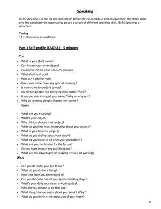 33
Speaking
IELTS Speaking is a one-to-one interaction between the candidate and an examiner. The three parts
give the candidate the opportunity to use a range of different speaking skills. IELTS Speaking is
recorded.
Timing
11 – 14 minutes (sometimes
Part 1 Self-profile (FAQ’s) 4 - 5 minutes
You
 What is your (full) name?
 Can I have your name please?
 Could you tell me your full name please?
 What shall I call you?
 How can I address you?
 Does your name have any special meaning?
 Is your name important to you?
 Do Korean people like changing their name? Why?
 Have you ever changed your name? Why or why not?
 Why do so many people change their name?
Study
 What are you studying?
 What’s your major?
 Why did you choose that subject?
 What do you find most interesting about your course?
 What is your favorite subject?
 What do you dislike about your study?
 What do you hope to do after your graduation?
 What are your ambitions for the future?
 Do you hope to gain any qualifications?
 What are the advantages of studying instead of working?
Work
 Can you describe your job to me?
 What do you do for a living?
 How long have you been doing it?
 Can you describe one of your typical working days?
 What’s your daily routine on a working day?
 Why did you choose to do that job?
 What things do you enjoy about your work? Why?
 What do you think is the attraction of your work?
 