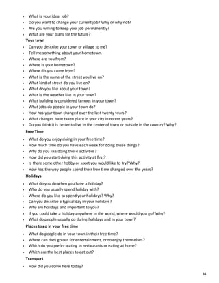 34
 What is your ideal job?
 Do you want to change your current job? Why or why not?
 Are you willing to keep your job permanently?
 What are your plans for the future?
Your town
 Can you describe your town or village to me?
 Tell me something about your hometown.
 Where are you from?
 Where is your hometown?
 Where do you come from?
 What is the name of the street you live on?
 What kind of street do you live on?
 What do you like about your town?
 What is the weather like in your town?
 What building is considered famous in your town?
 What jobs do people in your town do?
 How has your town changed over the last twenty years?
 What changes have taken place in your city in recent years?
 Do you think it is better to live in the center of town or outside in the country? Why?
Free Time
 What do you enjoy doing in your free time?
 How much time do you have each week for doing these things?
 Why do you like doing these activities?
 How did you start doing this activity at first?
 Is there some other hobby or sport you would like to try? Why?
 How has the way people spend their free time changed over the years?
Holidays
 What do you do when you have a holiday?
 Who do you usually spend holiday with?
 Where do you like to spend your holidays? Why?
 Can you describe a typical day in your holidays?
 Why are holidays and important to you?
 If you could take a holiday anywhere in the world, where would you go? Why?
 What do people usually do during holidays and in your town?
Places to go in your free time
 What do people do in your town in their free time?
 Where can they go out for entertainment, or to enjoy themselves?
 Which do you prefer: eating in restaurants or eating at home?
 Which are the best places to eat out?
Transport
 How did you come here today?
 