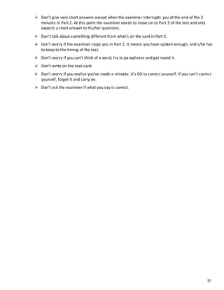 37
 Don't give very short answers except when the examiner interrupts you at the end of the 2
minutes in Part 2. At this point the examiner needs to move on to Part 3 of the test and only
expects a short answer to his/her questions.
 Don't talk about something different from what’s on the card in Part 2.
 Don’t worry if the examiner stops you in Part 2. It means you have spoken enough, and s/he has
to keep to the timing of the test.
 Don’t worry if you can’t think of a word, try to paraphrase and get round it.
 Don’t write on the task card.
 Don’t worry if you realise you’ve made a mistake. It’s OK to correct yourself. If you can't correct
yourself, forget it and carry on.
 Don’t ask the examiner if what you say is correct.
 