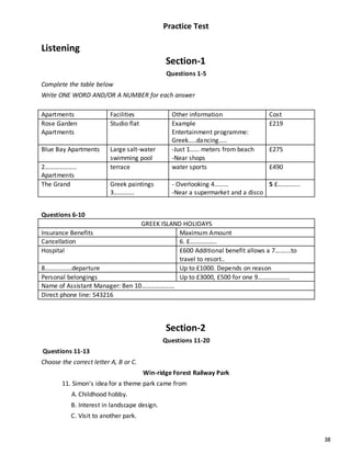 38
Practice Test
Listening
Section-1
Questions 1-5
Complete the table below
Write ONE WORD AND/OR A NUMBER for each answer
Apartments Facilities Other information Cost
Rose Garden
Apartments
Studio flat Example
Entertainment programme:
Greek…..dancing…..
£219
Blue Bay Apartments Large salt-water
swimming pool
-Just 1…… meters from beach
-Near shops
£275
2………………..
Apartments
terrace water sports £490
The Grand Greek paintings
3………….
- Overlooking 4………
-Near a supermarket and a disco
5 £…………..
Questions 6-10
GREEK ISLAND HOLIDAYS
Insurance Benefits Maximum Amount
Cancellation 6. £……………..
Hospital £600 Additional benefit allows a 7……….to
travel to resort..
8……………..departure Up to £1000. Depends on reason
Personal belongings Up to £3000, £500 for one 9………………..
Name of Assistant Manager: Ben 10…………………
Direct phone line: 543216
Section-2
Questions 11-20
Questions 11-13
Choose the correct letter A, B or C.
Win-ridge Forest Railway Park
11. Simon's idea for a theme park came from
A. Childhood hobby.
B. Interest in landscape design.
C. Visit to another park.
 