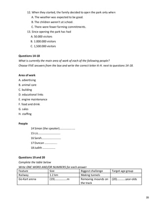 39
12. When they started, the family decided to open the park only when
A. The weather was expected to be good.
B. The children weren't at school.
C. There were fewer farming commitments.
13. Since opening the park has had
A. 50.000 visitors
B. 1.000.000 visitors
C. 1,500.000 visitors
Questions 14-18
What is currently the main area of work of each of the following people?
Choose FIVE answers from the box and write the correct letter A-H. next to questions 14-18.
Area of work
A. advertising
B. animal care
C. building
D. educational links
E. engine maintenance
F. food and drink
G. sales
H. staffing
People
14 Simon (the speaker)....................
15 Liz.............................
16 Sarah.........................
17 Duncan ………….....
18 Judith ………………
Questions 19 and 20
Complete the table below
Write ONE WORD AND/OR NUMBERS for each answer
Feature Size Biggest challenge Target age group
Railway 1.2 km Making tunnels
Go-Kart arena (19)……………..m Removing mounds on
the track
(20)…………year-olds
 
