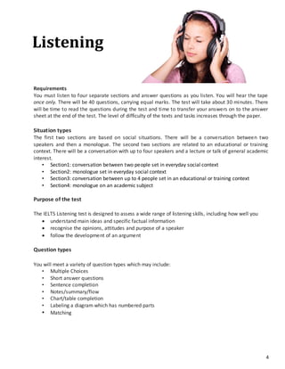 4
Requirements
You must listen to four separate sections and answer questions as you listen. You will hear the tape
once only. There will be 40 questions, carrying equal marks. The test will take about 30 minutes. There
will be time to read the questions during the test and time to transfer your answers on to the answer
sheet at the end of the test. The level of difficulty of the texts and tasks increases through the paper.
Situation types
The first two sections are based on social situations. There will be a conversation between two
speakers and then a monologue. The second two sections are related to an educational or training
context. There will be a conversation with up to four speakers and a lecture or talk of general academic
interest.
• Section1: conversation between two people set in everyday social context
• Section2: monologue set in everyday social context
• Section3: conversation between up to 4 people set in an educational or training context
• Section4: monologue on an academic subject
Purpose of the test
The IELTS Listening test is designed to assess a wide range of listening skills, including how well you
 understand main ideas and specific factual information
 recognise the opinions, attitudes and purpose of a speaker
 follow the development of an argument
Question types
You will meet a variety of question types which may include:
• Multiple Choices
• Short answer questions
• Sentence completion
• Notes/summary/flow
• Chart/table completion
• Labeling a diagram which has numbered parts
• Matching
Listening
 