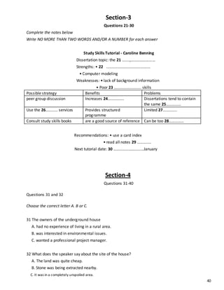 40
Section-3
Questions 21-30
Complete the notes below
Write NO MORE THAN TWO WORDS AND/OR A NUMBER for each answer
Study Skills Tutorial - Caroline Benning
Dissertation topic: the 21 .......,……………………
Strengths: • 22 ........................................
• Computer modeling
Weaknesses: • lack of background information
• Poor 23 …...................... skills
Possible strategy Benefits Problems
peer group discussion Increases 24……………. Dissertations tend to contain
the same 25……………
Use the 26………… services Provides structured
programme
Limited 27…………..
Consult study skills books are a good source of reference Can be too 28……………
Recommendations: • use a card index
• read all notes 29 ……….….
Next tutorial date: 30 …………………………January
Section-4
Questions 31-40
Questions 31 and 32
Choose the correct letter A. B or C.
31 The owners of the underground house
A. had no experience of living in a rural area.
B. was interested in environmental issues.
C. wanted a professional project manager.
32 What does the speaker say about the site of the house?
A. The land was quite cheap.
B. Stone was being extracted nearby.
C. It was in a completely unspoiled area.
 
