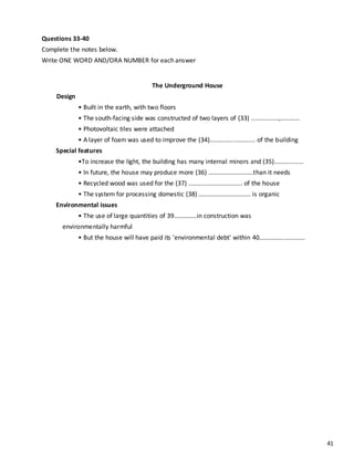 41
Questions 33-40
Complete the notes below.
Write ONE WORD AND/ORA NUMBER for each answer
The Underground House
Design
• Built in the earth, with two floors
• The south-facing side was constructed of two layers of (33) ................,...........
• Photovoltaic tiles were attached
• A layer of foam was used to improve the (34).......................... of the building
Special features
•To increase the light, the building has many internal minors and (35).................
• In future, the house may produce more (36) ……………………….than it needs
• Recycled wood was used for the (37) ............................... of the house
• The system for processing domestic (38) .............................. is organic
Environmental issues
• The use of large quantities of 39…………..in construction was
environmentally harmful
• But the house will have paid its 'environmental debt' within 40..........................
 