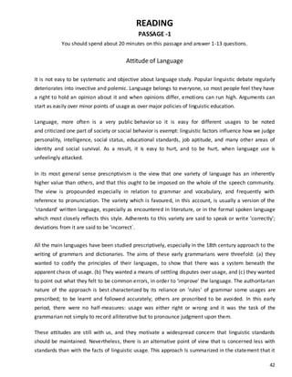 42
READING
PASSAGE -1
You should spend about 20 minutes on this passage and answer 1-13 questions.
Attitude of Language
It is not easy to be systematic and objective about language study. Popular linguistic debate regularly
deteriorates into invective and polemic. Language belongs to everyone, so most people feel they have
a right to hold an opinion about it and when opinions differ, emotions can run high. Arguments can
start as easily over minor points of usage as over major policies of linguistic education.
Language, more often is a very public behavior so it is easy for different usages to be noted
and criticized one part of society or social behavior is exempt: linguistic factors influence how we judge
personality, intelligence, social status, educational standards, job aptitude, and many other areas of
identity and social survival. As a result, it is easy to hurt, and to be hurt, when language use is
unfeelingly attacked.
In its most general sense prescriptivism is the view that one variety of language has an inherently
higher value than others, and that this ought to be imposed on the whole of the speech community.
The view is propounded especially in relation to grammar and vocabulary, and frequently with
reference to pronunciation. The variety which is favoured, in this account, is usually a version of the
‘standard’ written language, especially as encountered in literature, or in the formal spoken language
which most closely reflects this style. Adherents to this variety are said to speak or write ‘correctly';
deviations from it are said to be 'incorrect`.
All the main languages have been studied prescriptively, especially in the 18th century approach to the
writing of grammars and dictionaries. The aims of these early grammarians were threefold: (a) they
wanted to codify the principles of their languages, to show that there was a system beneath the
apparent chaos of usage. (b) They wanted a means of settling disputes over usage, and (c) they wanted
to point out what they felt to be common errors, in order to ‘improve' the language. The authoritarian
nature of the approach is best characterized by its reliance on 'rules' of grammar some usages are
prescribed; to be learnt and followed accurately; others are proscribed to be avoided. In this early
period, there were no half-measures: usage was either right or wrong and it was the task of the
grammarian not simply to record alliterative but to pronounce judgment upon them.
These attitudes are still with us, and they motivate a widespread concern that linguistic standards
should be maintained. Nevertheless, there is an alternative point of view that is concerned less with
standards than with the facts of linguistic usage. This approach ls summarized in the statement that it
 