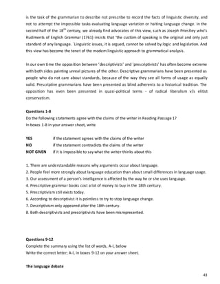 43
is the task of the grammarian to describe not prescribe to record the facts of linguistic diversity, and
not to attempt the impossible tasks evaluating language variation or halting language change. In the
second half of the 18th
century, we already find advocates of this view, such as Joseph Priestley who’s
Rudiments of English Grammar (1761) insists that ‘the custom of speaking is the original and only just
standard of any language. `Linguistic issues, it is argued, cannot be solved by logic and legislation. And
this view has become the tenet of the modem linguistic approach to grammatical analysis.
In our own time the opposition between ‘descriptivists’ and 'prescriptivists' has often become extreme
with both sides painting unreal pictures of the other. Descriptive grammarians have been presented as
people who do not care about standards, because of the way they see all forms of usage as equally
valid. Prescriptive grammarians have been presented as blind adherents to a historical tradition. The
opposition has even been presented in quasi-political terms - of radical liberalism v/s elitist
conservatism.
Questions 1-8
Do the following statements agree with the claims of the writer in Reading Passage 1?
In boxes 1-8 in your answer sheet, write
YES if the statement agrees with the claims of the writer
NO if the statement contradicts the claims of the writer
NOT GIVEN if it is impossible to say what the writer thinks about this
1. There are understandable reasons why arguments occur about language.
2. People feel more strongly about language education than about small differences in language usage.
3. Our assessment of a person’s intelligence is affected by the way he or she uses language.
4. Prescriptive grammar books cost a lot of money to buy in the 18th century.
5. Prescriptivism still exists today.
6. According to descriptivist it is pointless to try to stop language change.
7. Descriptivism only appeared alter the 18th century.
8. Both descriptivists and prescriptivists have been misrepresented.
Questions 9-12
Complete the summary using the list of words, A-l, below
Write the correct letter; A-l, in boxes 9-12 on your answer sheet.
The language debate
 