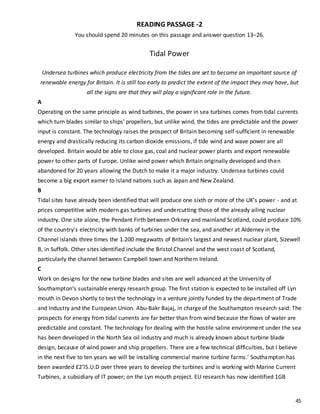 45
READING PASSAGE -2
You should spend 20 minutes on this passage and answer question 13–26.
Tidal Power
Undersea turbines which produce electricity from the tides are set to become an important source of
renewable energy for Britain. It is still too early to predict the extent of the impact they may have, but
all the signs are that they will play a significant role in the future.
A
Operating on the same principle as wind turbines, the power in sea turbines comes from tidal currents
which turn blades similar to ships' propellers, but unlike wind, the tides are predictable and the power
input is constant. The technology raises the prospect of Britain becoming self-sufficient in renewable
energy and drastically reducing its carbon dioxide emissions, if tide wind and wave power are all
developed. Britain would be able to close gas, coal and nuclear power plants and export renewable
power to other parts of Europe. Unlike wind power which Britain originally developed and then
abandoned for 20 years allowing the Dutch to make it a major industry. Undersea turbines could
become a big export earner to island nations such as Japan and New Zealand.
B
Tidal sites have already been identified that will produce one sixth or more of the UK’s power - and at
prices competitive with modern gas turbines and undercutting those of the already ailing nuclear
industry. One site alone, the Pendant Firth between Orkney and mainland Scotland, could produce 10%
of the country's electricity with banks of turbines under the sea, and another at Alderney in the
Channel islands three times the 1.200 megawatts of Britain's largest and newest nuclear plant, Sizewell
B, in Suffolk. Other sites identified include the Bristol Channel and the west coast of Scotland,
particularly the channel between Campbell town and Northern Ireland.
C
Work on designs for the new turbine blades and sites are well advanced at the University of
Southampton‘s sustainable energy research group. The first station is expected to be installed off Lyn
mouth in Devon shortly to test the technology in a venture jointly funded by the department of Trade
and Industry and the European Union. Abu-Bakr Bajaj, in charge of the Southampton research said: The
prospects for energy from tidal currents are far better than from wind because the flows of water are
predictable and constant. The technology for dealing with the hostile saline environment under the sea
has been developed in the North Sea oil industry and much is already known about turbine blade
design, because of wind power and ship propellers. There are a few technical difficulties, but I believe
in the next five to ten years we will be installing commercial marine turbine farms.' Southampton has
been awarded £2’l5.U.D over three years to develop the turbines and is working with Marine Current
Turbines, a subsidiary of IT power; on the Lyn mouth project. EU research has now identified 1GB
 