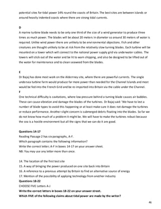 46
potential sites for tidal power 14% round the coasts of Britain. The best sites are between islands or
around heavily indented coasts where there are strong tidal currents.
D
A marine turbine blade needs to be only one third of the size of a wind generator to produce three
times as much power. The blades will be about 20 meters in diameter so around 30 meters of water is
required. Unlike wind power there are unlikely to be environmental objections. Fish and other
creatures are thought unlikely to be at risk from the relatively slow turning blades. Each turbine will be
mounted on a tower which will connect to the national power supply grid via underwater cables. The
towers will stick out of the water and be lit to warn shipping, and also be designed to be lifted out of
the water for maintenance and to clean seaweed from the blades.
E
Dr Bajaj has done most work on the Alderrney site, where there are powerful currents. The single
undersea turbine farm would produce far more power than needed for the Channel Islands and most
would be fed into the French Grid and be re-imported into Britain via the cable under the Channel.
F
One technical difficulty is cavitations, where low pressure behind a turning blade causes air bubbles.
These can cause vibration and damage the blades of the turbines. Dr Bajaj said: 'We have to lest a
number of blade types to avoid this happening or at least make sure it does not damage the turbines
or reduce performance. Another slight concern is submerged debris floating into the blades. So far we
do not know how much of a problem it might be. We will have to make the turbines robust because
the sea is a hostile environment but all the signs that we can do it are good.
Questions 14-17
Reading Passage 2 has six paragraphs, A-F.
Which paragraph contains the following information?
Write the correct letter; A-F in boxes 14-17 on your answer sheet.
NB: You may use any letter more than once.
14. The location of the first test site
15. A way of bringing the power produced on one site back into Britain
16. A reference to a previous attempt by Britain to find an alternative source of energy
17. Mention of the possibility of applying technology from another industry
Questions 18-22
CHOOSE FIVE Letters A-J
Write the correct letters in boxes 18-22 on your answer street.
Which FIVE of the following claims about tidal power are made by the writer?
 