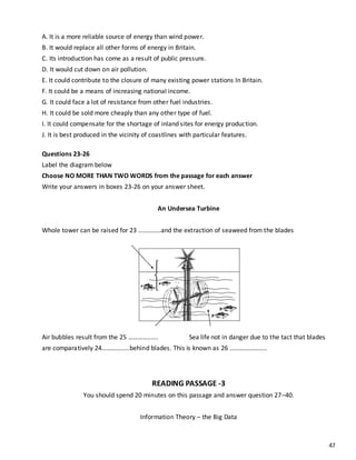 47
A. It is a more reliable source of energy than wind power.
B. It would replace all other forms of energy in Britain.
C. Its introduction has come as a result of public pressure.
D. It would cut down on air pollution.
E. It could contribute to the closure of many existing power stations ln Britain.
F. It could be a means of increasing national income.
G. It could face a lot of resistance from other fuel industries.
H. It could be sold more cheaply than any other type of fuel.
I. It could compensate for the shortage of inland sites for energy production.
J. It is best produced in the vicinity of coastlines with particular features.
Questions 23-26
Label the diagram below
Choose NO MORE THAN TWO WORDS from the passage for each answer
Write your answers in boxes 23-26 on your answer sheet.
An Undersea Turbine
Whole tower can be raised for 23 .............and the extraction of seaweed from the blades
Air bubbles result from the 25 …………...... Sea life not in danger due to the tact that blades
are comparatively 24………….....behind blades. This is known as 26 …………………..
READING PASSAGE -3
You should spend 20 minutes on this passage and answer question 27–40.
Information Theory – the Big Data
 