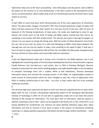 48
Information theory lies at the heart of everything - from DVD players and the genetic code of DNA to
the physics of the universe at its most fundamental. it has been central to the development of the
science of communication, which enables data to be sent electronically and has therefore had a major
impact on our lives.
A
In April 2002 an event took place which demonstrated one of the many applications of information
theory. The space probe, Voyager I, launched in 1977, had sent back spectacular images of Jupiter and
Satum and then soared out of the Solar System on a one-way mission to the stars. After 25 years of
exposure to the freezing temperatures of deep space, the probe was beginning to show its age,
Sensors and circuits were on the brink of failing and NASA experts realized that they had to do
something or lose contact with their probe forever. The solution was to get a message to Voyager I to
instruct it to use spares to change the failing parts. With the probe 12 billion kilometers from Earth,
this was not an easy task. By means of a radio dish belonging to NASA’s Deep Space Network, the
message was sent out into the depths of space. Even travelling at the speed of light, it took over II
hours to reach its target, far beyond the orbit of Pluto. Yet, incredibly, the little probe managed to hear
the faint call from its home planet, and successfully made the switchover.
B
It was the I0ngest·distance repair job in history, and a triumph for the NASA engineers. But it also
highlighted the astonishing power of the techniques developed by American communications engineer
Claude Shannon, who had died just a year earlier, born in 1916 in Petoskey, Michigart. Shannon
showed an early talent for math and for building gadgets, and made breakthroughs in the foundations
of computer technology when still a student. While at Bell laboratories, Shannon developed
information theory, but shunned the resulting acclaim. In the 1940s, he singlehandedly created an
entire science of communication which has since inveigled its way into a host of applications, from
DVDs to satellite communication to bar codes - any area, in short, where data has to be conveyed
rapidly yet accurately.
C
This all seems light years away from the down to-earth uses Shannon originally had for his work, which
began when he was a 22-year—old graduate engineering student at the prestigious Massachusetts
Institute of Technology in 1939. He set out with an apparently simple aim: to pin down the precise
meaning of the concept of ‘information'. The most basic form of information, Shannon argued, is
whether something is true or false - which can be captured in the binary unit, or 'bit', of the form 1 or 0
having identified this fundamental unit, Shannon set about defining otherwise vague ideas about
information and how to transmit it from place to place in the process he discovered something
surprising: it is always possible to guarantee information will get through random interference - ‘noise'
— intact.
D
 